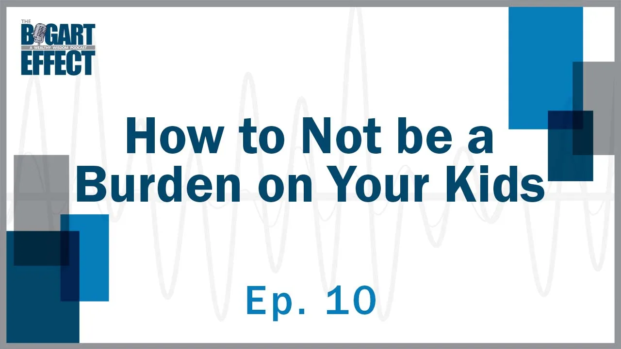How to Not be a Burden on Your Kids | Ep. 10 | THE BOGART EFFECT: A Wealthy Wisdom Podcast