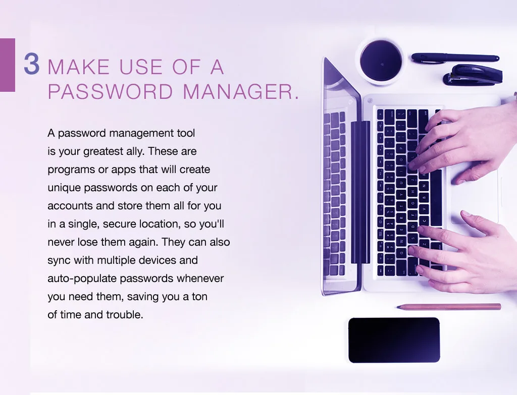3. Make use of a password manager. A password management tool is your greatest ally. These are programs or apps that will create unique passwords on each of your accounts and store them all for you in a single, secure location, so you'll never lose them again. They can also sync with multiple devices and auto-populate passwords whenever you need them, saving you a ton of time and trouble.