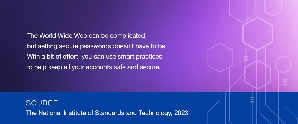 The World Wide Web can be complicated, but setting secure passwords doesn't have to be. With a bit of effort, you can use smart practices to help keep all your accounts safe and secure. SOURCE: The National Institute of Standards and Technology, 2019