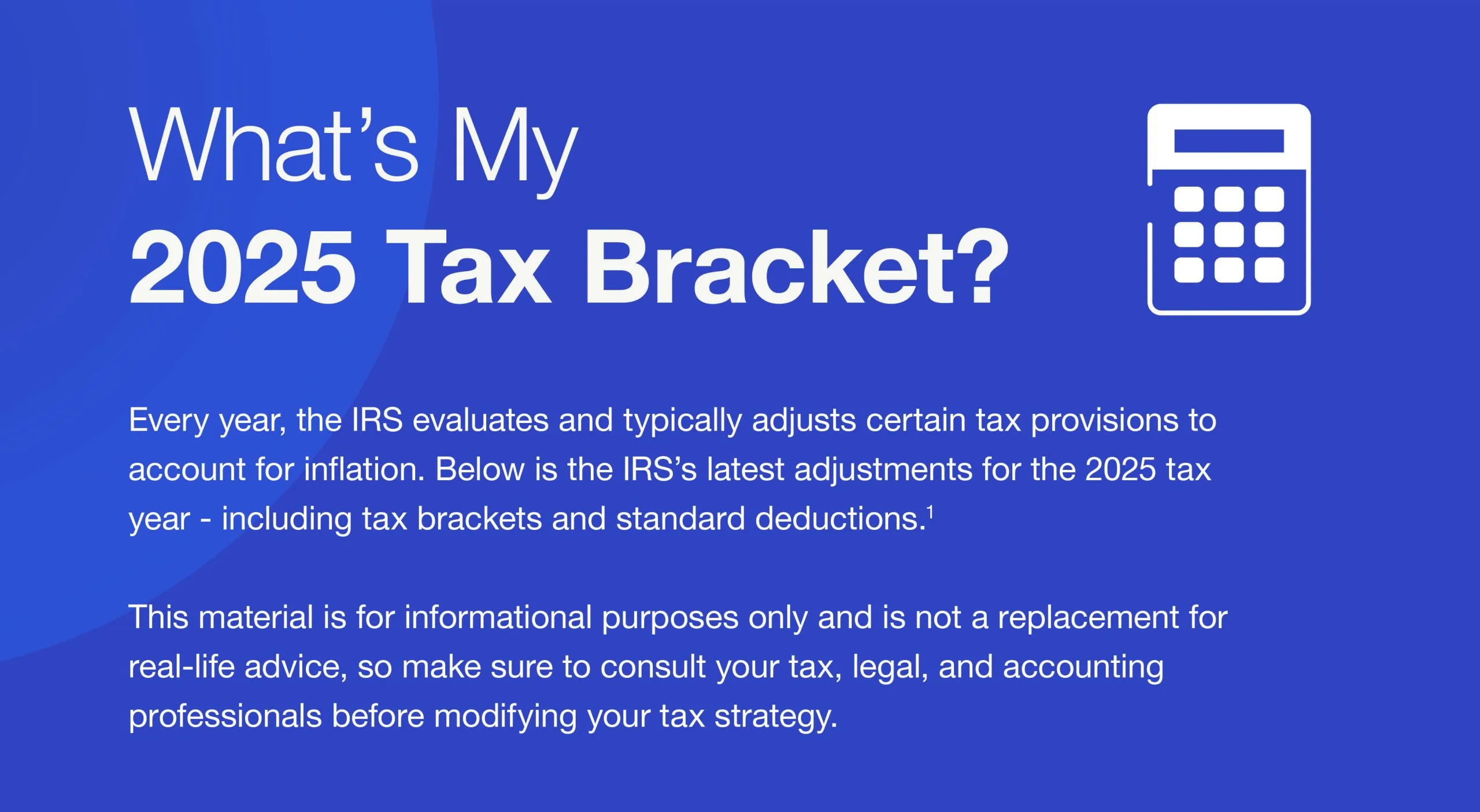 What’s My 2025 Tax Bracket? Every year, the IRS evaluates and typically adjusts certain tax provisions to account for inflation. Below is the IRS’s latest adjustments for the 2025 tax year - including tax brackets and standard deductions.1 This material is for informational purposes only and is not a replacement for real-life advice, so make sure to consult your tax, legal, and accounting professionals before modifying your tax strategy.