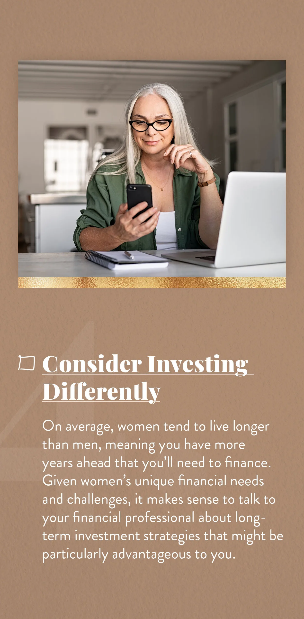 Consider Investing Differently. On average, women tend to live longer than men, meaning you have more years ahead that you’ll need to finance. Given women’s unique financial needs and challenges, it makes sense to talk to your financial professional about long-term investment strategies that might be particularly advantageous to you.