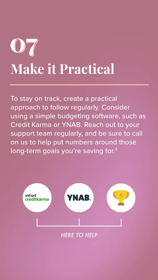7. Make it Practical to follow regularly. Consider using a simple budgeting software, such as Credit Karma or YNAB. Reach out to your support team regularly, and be sure to call on us to help put numbers around those long-term goals you’re saving for. To the right: Logos for Intuit Credit Karma, YNAB, and the loving cup (signifying the support team) appear above the phrase: Here to Help.